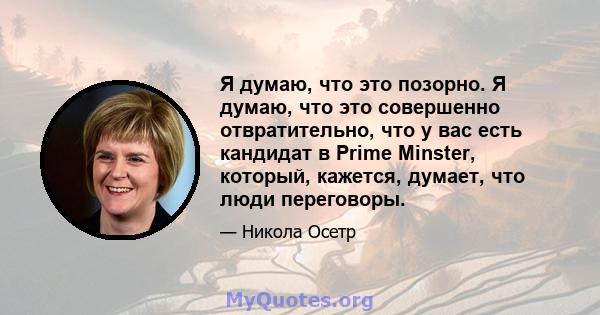 Я думаю, что это позорно. Я думаю, что это совершенно отвратительно, что у вас есть кандидат в Prime Minster, который, кажется, думает, что люди переговоры.