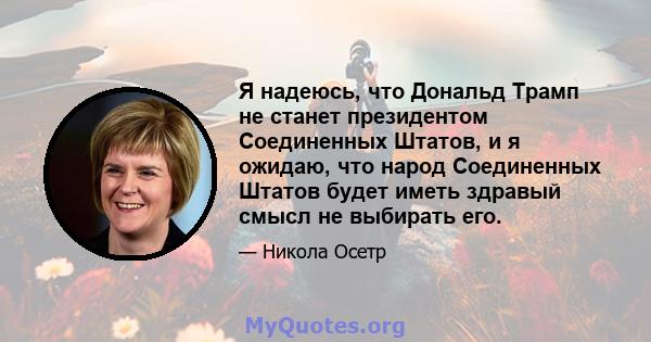 Я надеюсь, что Дональд Трамп не станет президентом Соединенных Штатов, и я ожидаю, что народ Соединенных Штатов будет иметь здравый смысл не выбирать его.