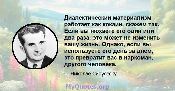 Диалектический материализм работает как кокаин, скажем так. Если вы нюхаете его один или два раза, это может не изменить вашу жизнь. Однако, если вы используете его день за днем, это превратит вас в наркоман, другого