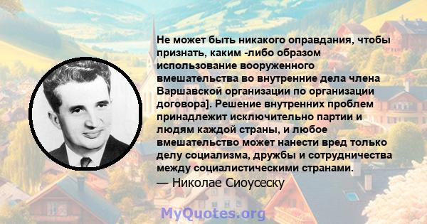 Не может быть никакого оправдания, чтобы признать, каким -либо образом использование вооруженного вмешательства во внутренние дела члена Варшавской организации по организации договора]. Решение внутренних проблем