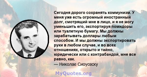 Сегодня дорого сохранять коммунизм. У меня уже есть огромный иностранный долг, смотрящий мне в лицо, и я не могу уменьшить его, экспортируя помидоры или туалетную бумагу. Мы должны зарабатывать доллары любым способом. И 