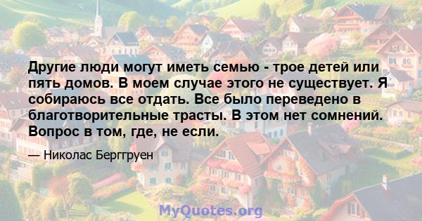 Другие люди могут иметь семью - трое детей или пять домов. В моем случае этого не существует. Я собираюсь все отдать. Все было переведено в благотворительные трасты. В этом нет сомнений. Вопрос в том, где, не если.