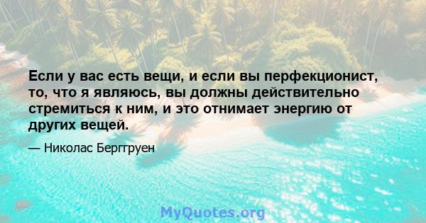 Если у вас есть вещи, и если вы перфекционист, то, что я являюсь, вы должны действительно стремиться к ним, и это отнимает энергию от других вещей.