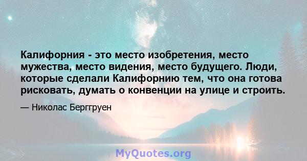 Калифорния - это место изобретения, место мужества, место видения, место будущего. Люди, которые сделали Калифорнию тем, что она готова рисковать, думать о конвенции на улице и строить.