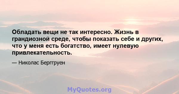 Обладать вещи не так интересно. Жизнь в грандиозной среде, чтобы показать себе и других, что у меня есть богатство, имеет нулевую привлекательность.