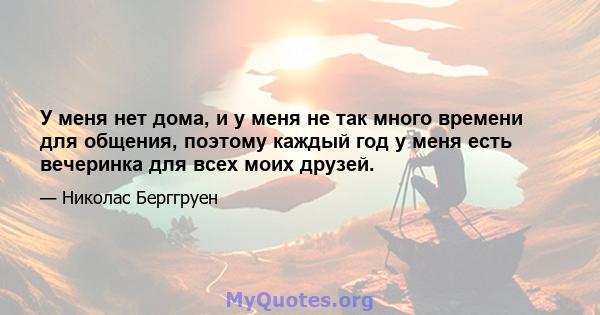 У меня нет дома, и у меня не так много времени для общения, поэтому каждый год у меня есть вечеринка для всех моих друзей.