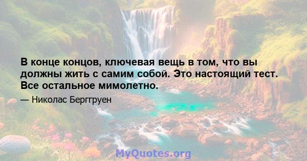 В конце концов, ключевая вещь в том, что вы должны жить с самим собой. Это настоящий тест. Все остальное мимолетно.