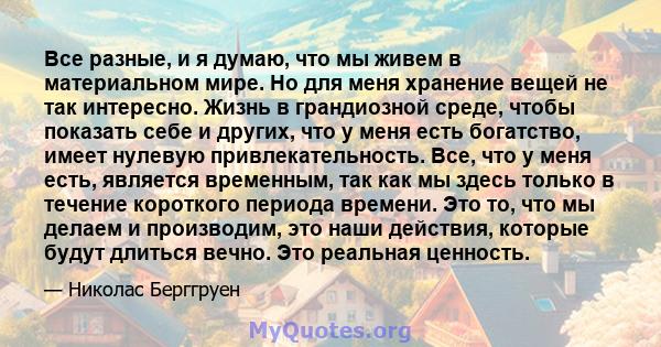 Все разные, и я думаю, что мы живем в материальном мире. Но для меня хранение вещей не так интересно. Жизнь в грандиозной среде, чтобы показать себе и других, что у меня есть богатство, имеет нулевую привлекательность.