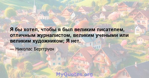 Я бы хотел, чтобы я был великим писателем, отличным журналистом, великим учеными или великим художником; Я нет.