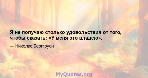 Я не получаю столько удовольствия от того, чтобы сказать: «У меня это владею».