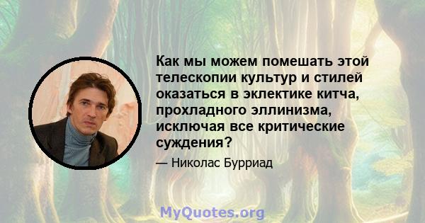 Как мы можем помешать этой телескопии культур и стилей оказаться в эклектике китча, прохладного эллинизма, исключая все критические суждения?