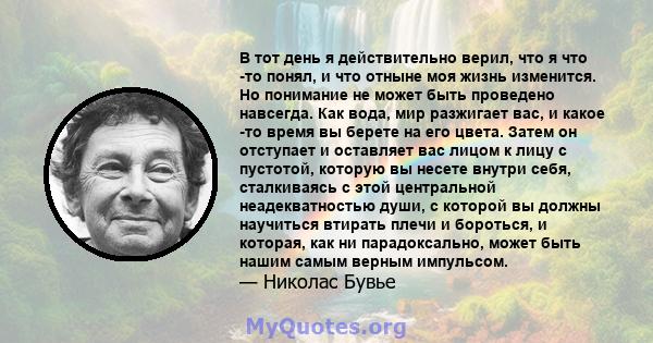 В тот день я действительно верил, что я что -то понял, и что отныне моя жизнь изменится. Но понимание не может быть проведено навсегда. Как вода, мир разжигает вас, и какое -то время вы берете на его цвета. Затем он