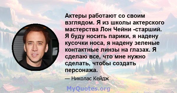 Актеры работают со своим взглядом. Я из школы актерского мастерства Лон Чейни -старший. Я буду носить парики, я надену кусочки носа, я надену зеленые контактные линзы на глазах. Я сделаю все, что мне нужно сделать,