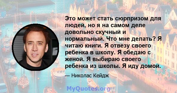 Это может стать сюрпризом для людей, но я на самом деле довольно скучный и нормальный. Что мне делать? Я читаю книги. Я отвезу своего ребенка в школу. Я обедаю с женой. Я выбираю своего ребенка из школы. Я иду домой.