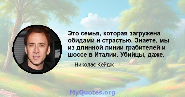 Это семья, которая загружена обидами и страстью. Знаете, мы из длинной линии грабителей и шоссе в Италии. Убийцы, даже.