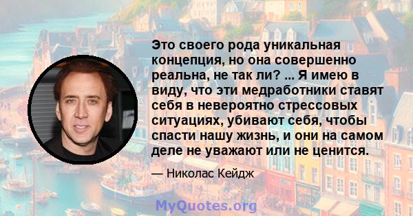 Это своего рода уникальная концепция, но она совершенно реальна, не так ли? ... Я имею в виду, что эти медработники ставят себя в невероятно стрессовых ситуациях, убивают себя, чтобы спасти нашу жизнь, и они на самом