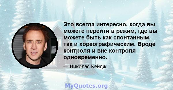 Это всегда интересно, когда вы можете перейти в режим, где вы можете быть как спонтанным, так и хореографическим. Вроде контроля и вне контроля одновременно.