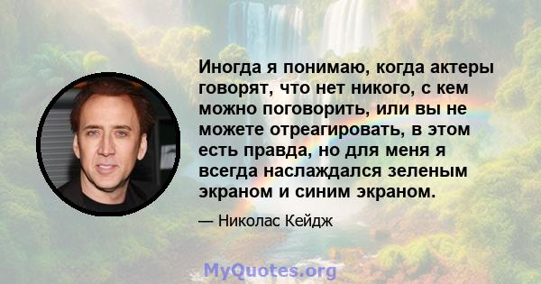 Иногда я понимаю, когда актеры говорят, что нет никого, с кем можно поговорить, или вы не можете отреагировать, в этом есть правда, но для меня я всегда наслаждался зеленым экраном и синим экраном.