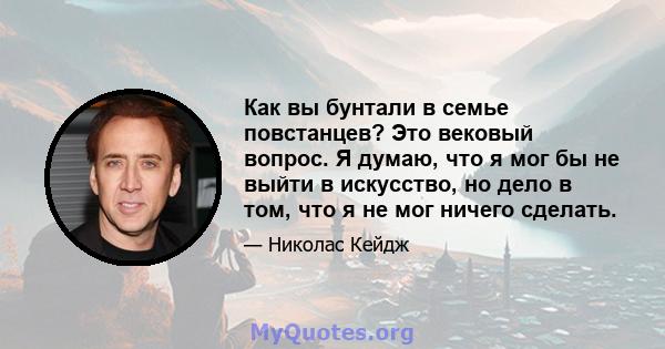 Как вы бунтали в семье повстанцев? Это вековый вопрос. Я думаю, что я мог бы не выйти в искусство, но дело в том, что я не мог ничего сделать.