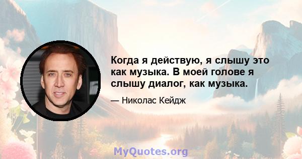 Когда я действую, я слышу это как музыка. В моей голове я слышу диалог, как музыка.