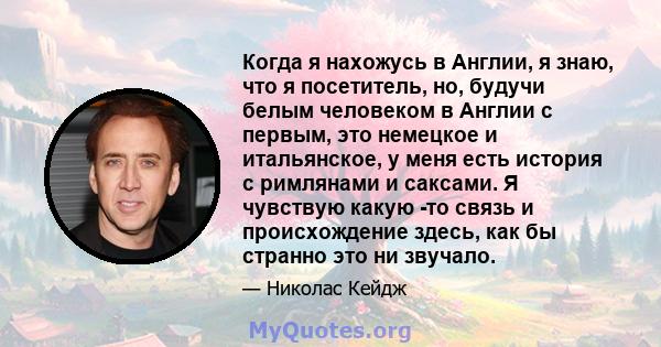 Когда я нахожусь в Англии, я знаю, что я посетитель, но, будучи белым человеком в Англии с первым, это немецкое и итальянское, у меня есть история с римлянами и саксами. Я чувствую какую -то связь и происхождение здесь, 