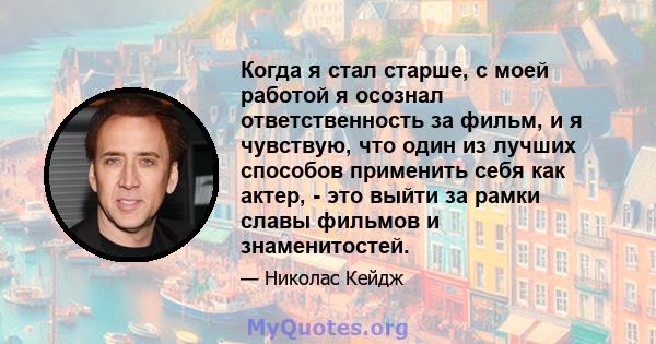 Когда я стал старше, с моей работой я осознал ответственность за фильм, и я чувствую, что один из лучших способов применить себя как актер, - это выйти за рамки славы фильмов и знаменитостей.