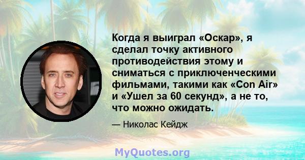 Когда я выиграл «Оскар», я сделал точку активного противодействия этому и сниматься с приключенческими фильмами, такими как «Con Air» и «Ушел за 60 секунд», а не то, что можно ожидать.