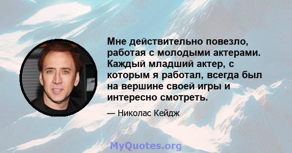 Мне действительно повезло, работая с молодыми актерами. Каждый младший актер, с которым я работал, всегда был на вершине своей игры и интересно смотреть.