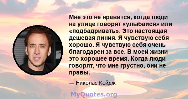 Мне это не нравится, когда люди на улице говорят «улыбайся» или «подбадривать». Это настоящая дешевая линия. Я чувствую себя хорошо. Я чувствую себя очень благодарен за все. В моей жизни это хорошее время. Когда люди