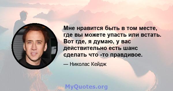 Мне нравится быть в том месте, где вы можете упасть или встать. Вот где, я думаю, у вас действительно есть шанс сделать что -то правдивое.