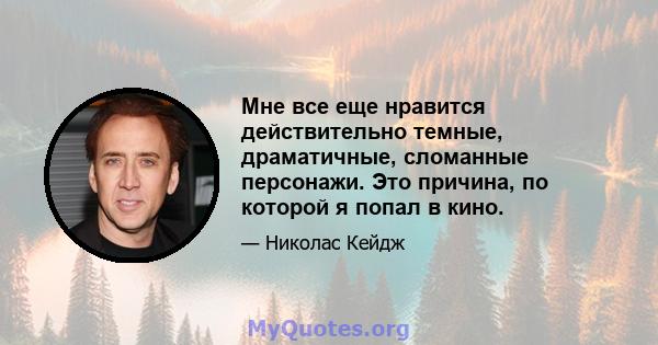 Мне все еще нравится действительно темные, драматичные, сломанные персонажи. Это причина, по которой я попал в кино.