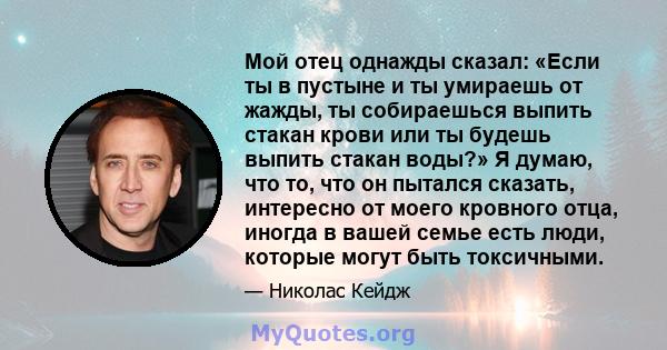 Мой отец однажды сказал: «Если ты в пустыне и ты умираешь от жажды, ты собираешься выпить стакан крови или ты будешь выпить стакан воды?» Я думаю, что то, что он пытался сказать, интересно от моего кровного отца, иногда 