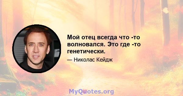 Мой отец всегда что -то волновался. Это где -то генетически.