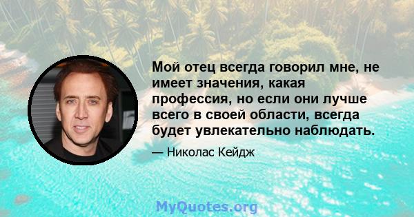 Мой отец всегда говорил мне, не имеет значения, какая профессия, но если они лучше всего в своей области, всегда будет увлекательно наблюдать.