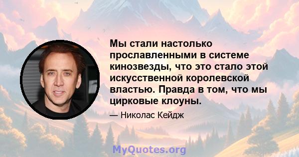 Мы стали настолько прославленными в системе кинозвезды, что это стало этой искусственной королевской властью. Правда в том, что мы цирковые клоуны.