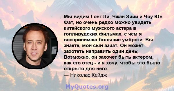 Мы видим Гонг Ли, Чжан Зийи и Чоу Юн Фат, но очень редко можно увидеть китайского мужского актера в голливудских фильмах, с чем я воспринимаю большие умброги. Вы знаете, мой сын азиат. Он может захотеть направить один