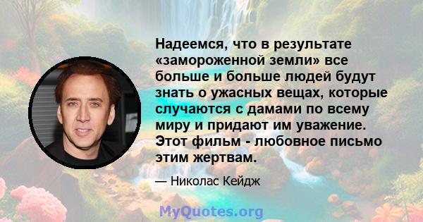 Надеемся, что в результате «замороженной земли» все больше и больше людей будут знать о ужасных вещах, которые случаются с дамами по всему миру и придают им уважение. Этот фильм - любовное письмо этим жертвам.