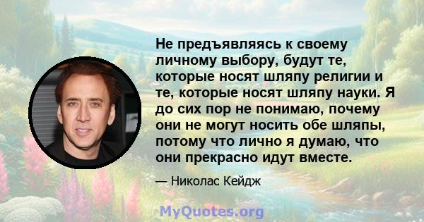 Не предъявляясь к своему личному выбору, будут те, которые носят шляпу религии и те, которые носят шляпу науки. Я до сих пор не понимаю, почему они не могут носить обе шляпы, потому что лично я думаю, что они прекрасно