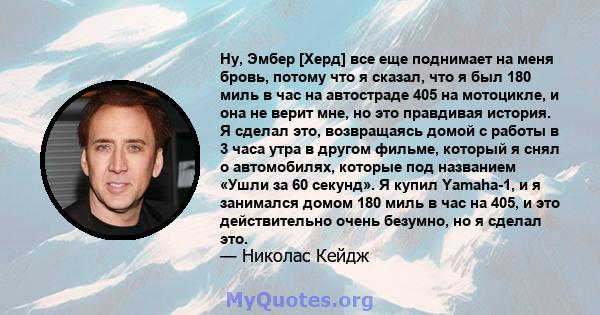 Ну, Эмбер [Херд] все еще поднимает на меня бровь, потому что я сказал, что я был 180 миль в час на автостраде 405 на мотоцикле, и она не верит мне, но это правдивая история. Я сделал это, возвращаясь домой с работы в 3