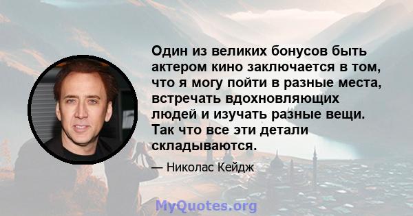 Один из великих бонусов быть актером кино заключается в том, что я могу пойти в разные места, встречать вдохновляющих людей и изучать разные вещи. Так что все эти детали складываются.