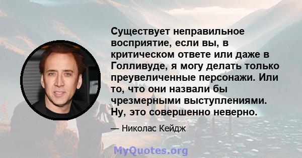 Существует неправильное восприятие, если вы, в критическом ответе или даже в Голливуде, я могу делать только преувеличенные персонажи. Или то, что они назвали бы чрезмерными выступлениями. Ну, это совершенно неверно.