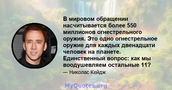 В мировом обращении насчитывается более 550 миллионов огнестрельного оружия. Это одно огнестрельное оружие для каждых двенадцати человек на планете. Единственный вопрос: как мы воодушевляем остальные 11?