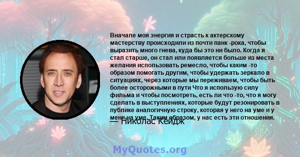 Вначале моя энергия и страсть к актерскому мастерству происходили из почти панк -рока, чтобы выразить много гнева, куда бы это ни было. Когда я стал старше, он стал или появляется больше из места желания использовать