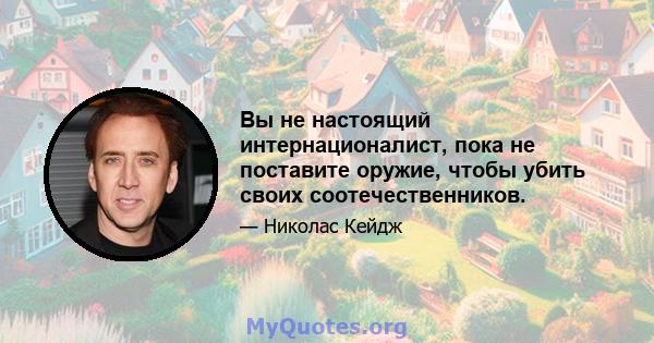 Вы не настоящий интернационалист, пока не поставите оружие, чтобы убить своих соотечественников.