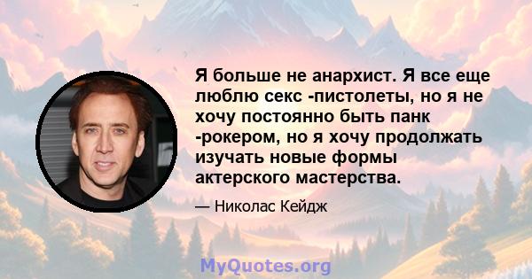 Я больше не анархист. Я все еще люблю секс -пистолеты, но я не хочу постоянно быть панк -рокером, но я хочу продолжать изучать новые формы актерского мастерства.