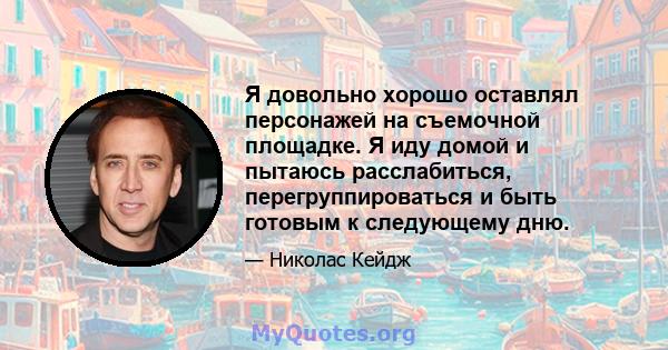 Я довольно хорошо оставлял персонажей на съемочной площадке. Я иду домой и пытаюсь расслабиться, перегруппироваться и быть готовым к следующему дню.