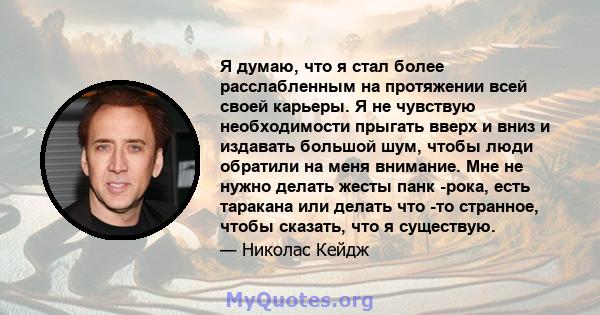 Я думаю, что я стал более расслабленным на протяжении всей своей карьеры. Я не чувствую необходимости прыгать вверх и вниз и издавать большой шум, чтобы люди обратили на меня внимание. Мне не нужно делать жесты панк