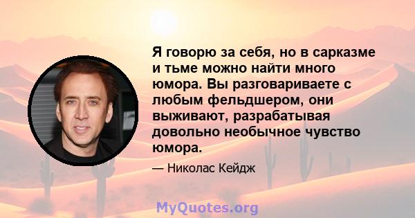 Я говорю за себя, но в сарказме и тьме можно найти много юмора. Вы разговариваете с любым фельдшером, они выживают, разрабатывая довольно необычное чувство юмора.