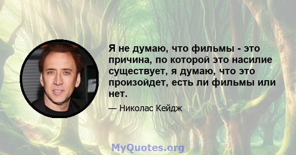 Я не думаю, что фильмы - это причина, по которой это насилие существует, я думаю, что это произойдет, есть ли фильмы или нет.