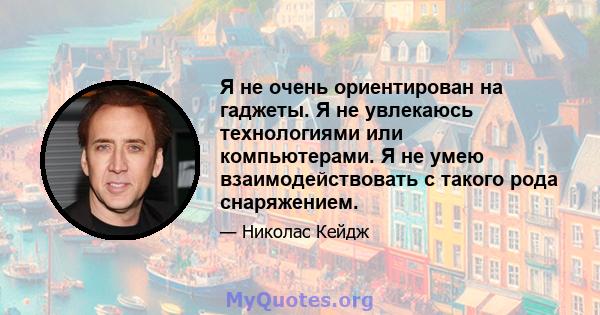 Я не очень ориентирован на гаджеты. Я не увлекаюсь технологиями или компьютерами. Я не умею взаимодействовать с такого рода снаряжением.